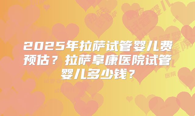 2025年拉萨试管婴儿费预估？拉萨阜康医院试管婴儿多少钱？