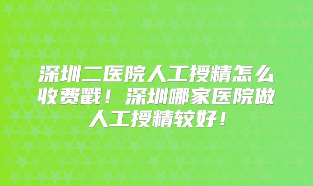 深圳二医院人工授精怎么收费戳!深圳哪家医院做人工授精较好!