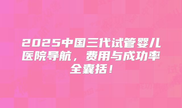 2025中国三代试管婴儿医院导航，费用与成功率全囊括！