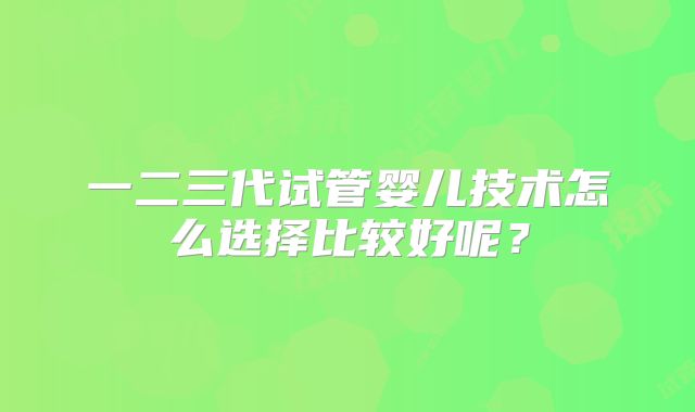 一二三代试管婴儿技术怎么选择比较好呢？