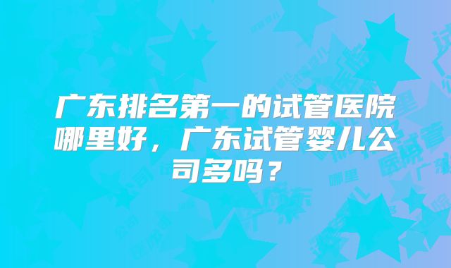 广东排名第一的试管医院哪里好，广东试管婴儿公司多吗？