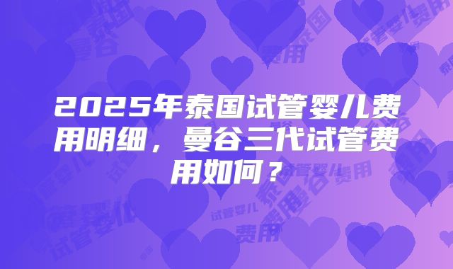 2025年泰国试管婴儿费用明细,曼谷三代试管费用如何?