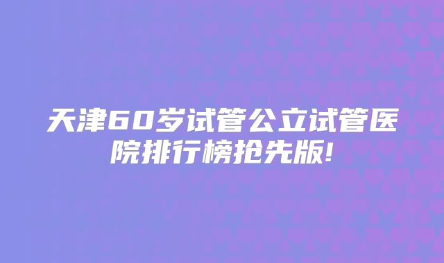 天津60岁试管公立试管医院排行榜抢先版!