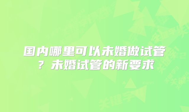 国内哪里可以未婚做试管?未婚试管的新要求