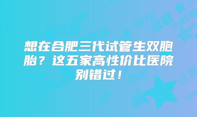 想在合肥三代试管生双胞胎？这五家高性价比医院别错过！