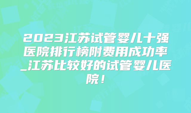 2023江苏试管婴儿十强医院排行榜附费用成功率_江苏比较好的试管婴儿医院!