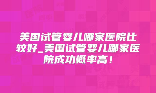 美国试管婴儿哪家医院比较好_美国试管婴儿哪家医院成功概率高！
