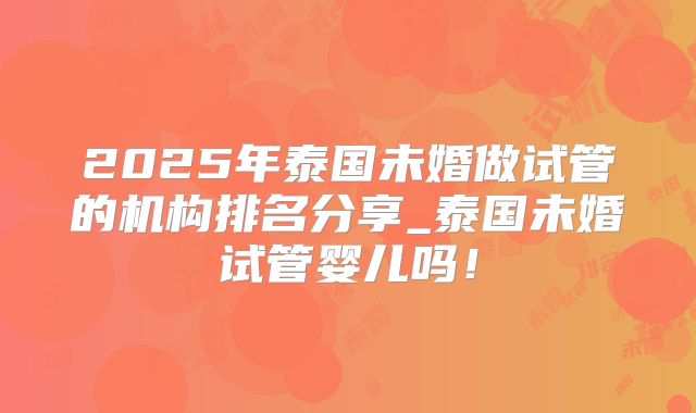 2025年泰国未婚做试管的机构排名分享_泰国未婚试管婴儿吗！