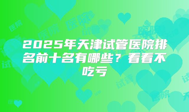 2025年天津试管医院排名前十名有哪些？看看不吃亏