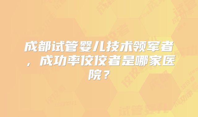 成都试管婴儿技术领军者，成功率佼佼者是哪家医院？