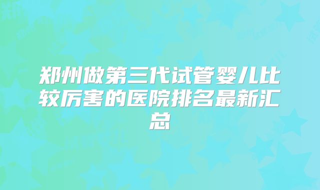 郑州做第三代试管婴儿比较厉害的医院排名最新汇总