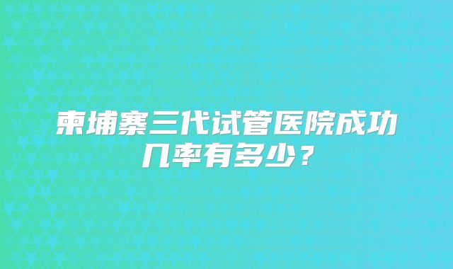 柬埔寨三代试管医院成功几率有多少?