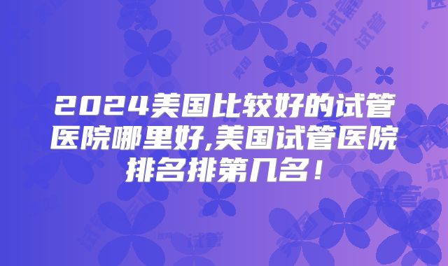 2024美国比较好的试管医院哪里好,美国试管医院排名排第几名！