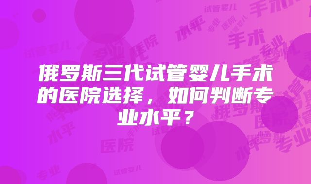 俄罗斯三代试管婴儿手术的医院选择，如何判断专业水平？
