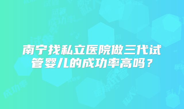 南宁找私立医院做三代试管婴儿的成功率高吗？