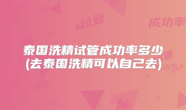 泰国洗精试管成功率多少(去泰国洗精可以自己去)