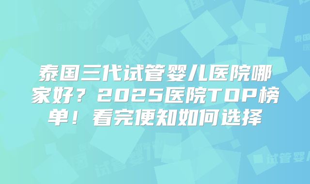 泰国三代试管婴儿医院哪家好？2025医院TOP榜单！看完便知如何选择