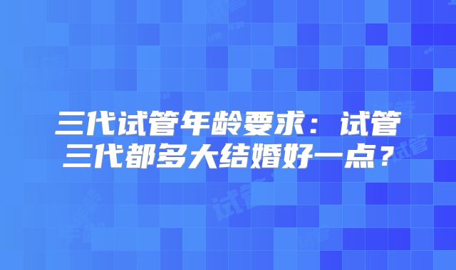 三代试管年龄要求：试管三代都多大结婚好一点？
