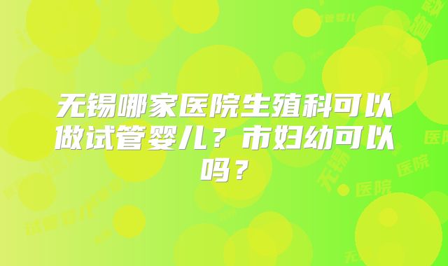 无锡哪家医院生殖科可以做试管婴儿？市妇幼可以吗？
