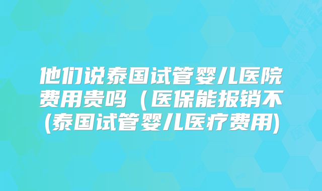 他们说泰国试管婴儿医院费用贵吗（医保能报销不(泰国试管婴儿医疗费用)