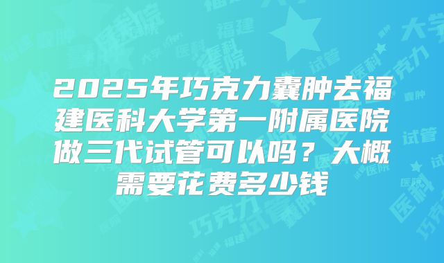 2025年巧克力囊肿去福建医科大学第一附属医院做三代试管可以吗？大概需要花费多少钱