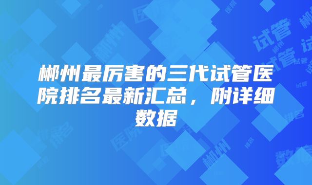 郴州最厉害的三代试管医院排名最新汇总，附详细数据