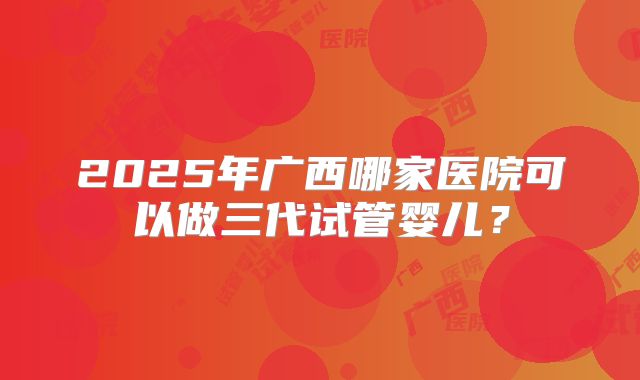 2025年广西哪家医院可以做三代试管婴儿?