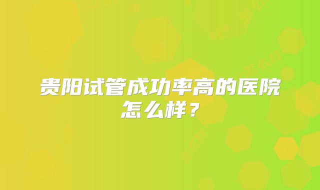 贵阳试管成功率高的医院怎么样？