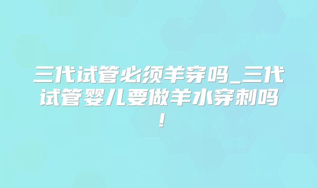 三代试管必须羊穿吗_三代试管婴儿要做羊水穿刺吗!