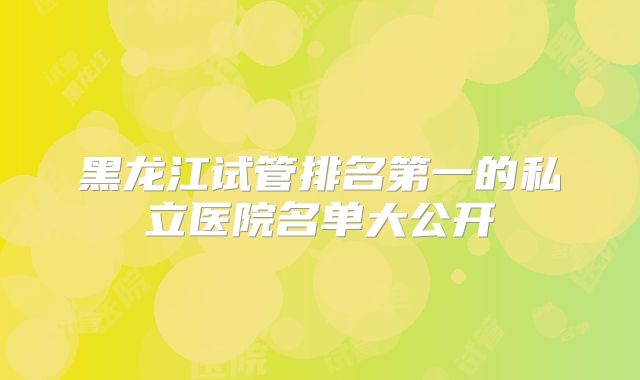 黑龙江试管排名第一的私立医院名单大公开
