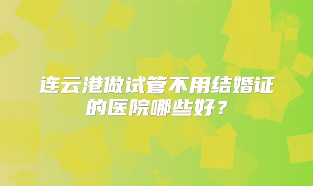 连云港做试管不用结婚证的医院哪些好？