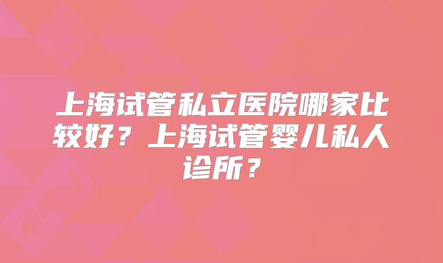 上海试管私立医院哪家比较好？上海试管婴儿私人诊所？