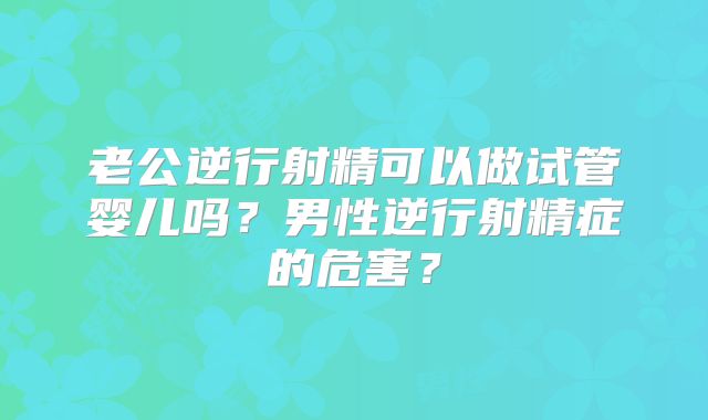 老公逆行射精可以做试管婴儿吗？男性逆行射精症的危害？