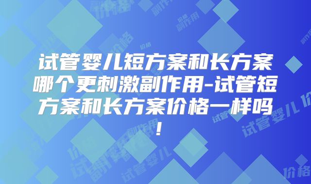 试管婴儿短方案和长方案哪个更刺激副作用-试管短方案和长方案价格一样吗！