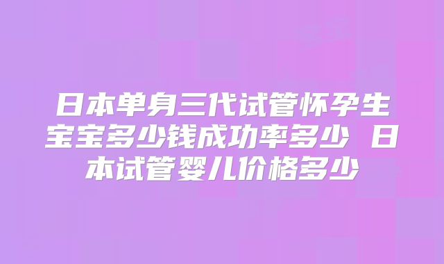 日本单身三代试管怀孕生宝宝多少钱成功率多少 日本试管婴儿价格多少