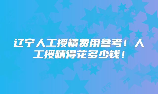 辽宁人工授精费用参考!人工授精得花多少钱!