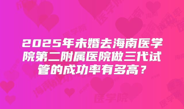 2025年未婚去海南医学院第二附属医院做三代试管的成功率有多高?