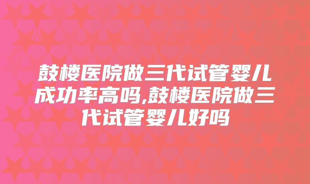 鼓楼医院做三代试管婴儿成功率高吗,鼓楼医院做三代试管婴儿好吗