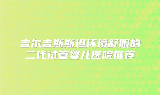 吉尔吉斯斯坦环境舒服的二代试管婴儿医院推荐