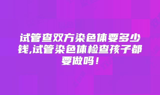 试管查双方染色体要多少钱,试管染色体检查孩子都要做吗！