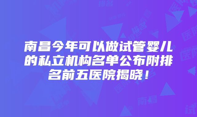 南昌今年可以做试管婴儿的私立机构名单公布附排名前五医院揭晓!