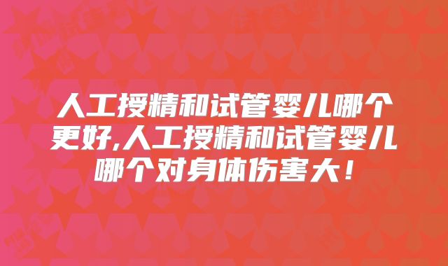 人工授精和试管婴儿哪个更好,人工授精和试管婴儿哪个对身体伤害大！