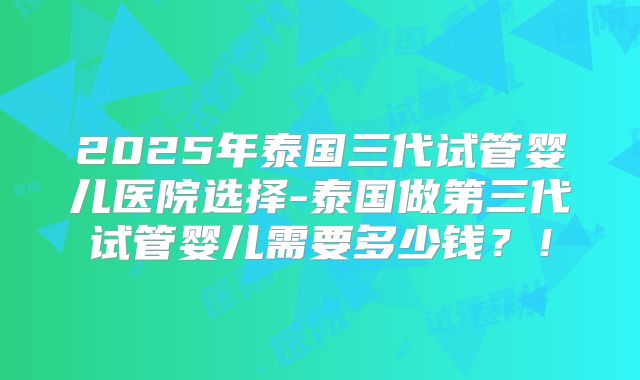 2025年泰国三代试管婴儿医院选择-泰国做第三代试管婴儿需要多少钱？！