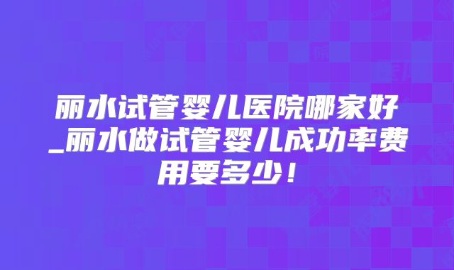 丽水试管婴儿医院哪家好_丽水做试管婴儿成功率费用要多少！