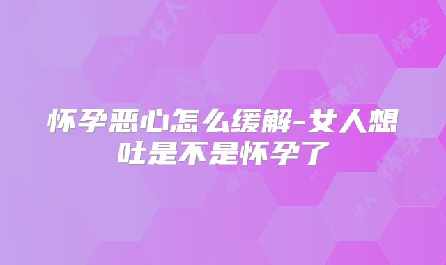 怀孕恶心怎么缓解-女人想吐是不是怀孕了