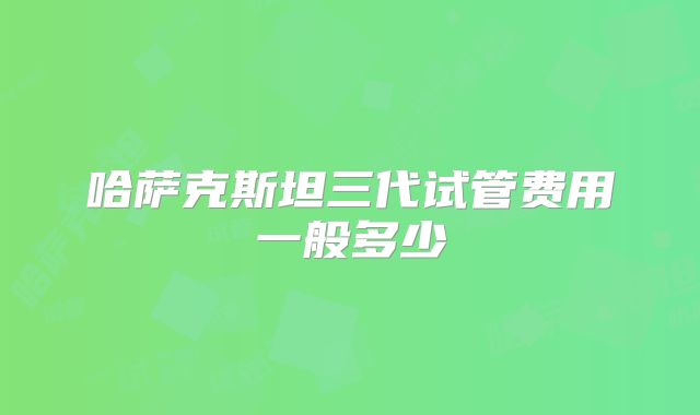 哈萨克斯坦三代试管费用一般多少
