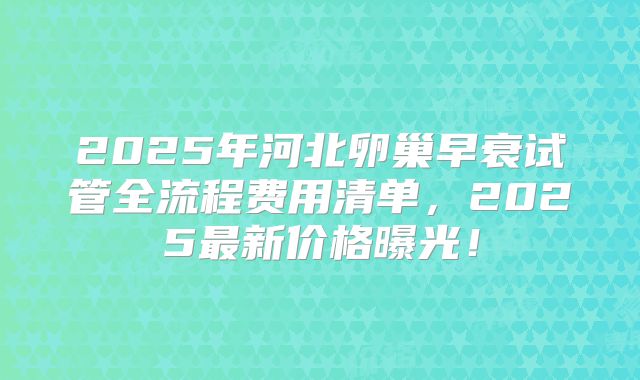 2025年河北卵巢早衰试管全流程费用清单，2025最新价格曝光！