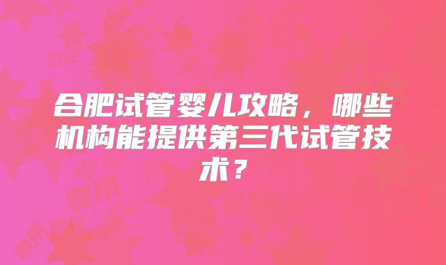 合肥试管婴儿攻略，哪些机构能提供第三代试管技术？