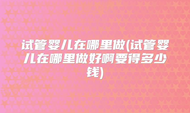 试管婴儿在哪里做(试管婴儿在哪里做好啊要得多少钱)