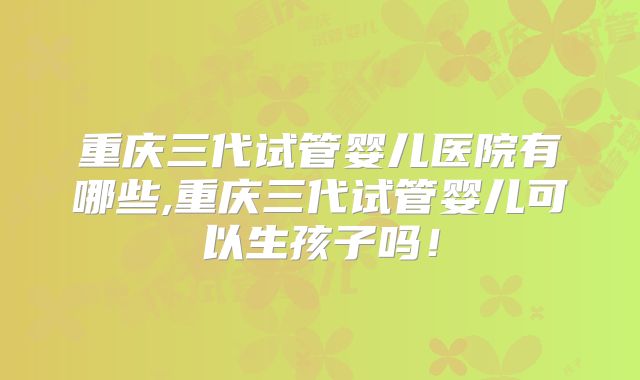 重庆三代试管婴儿医院有哪些,重庆三代试管婴儿可以生孩子吗！